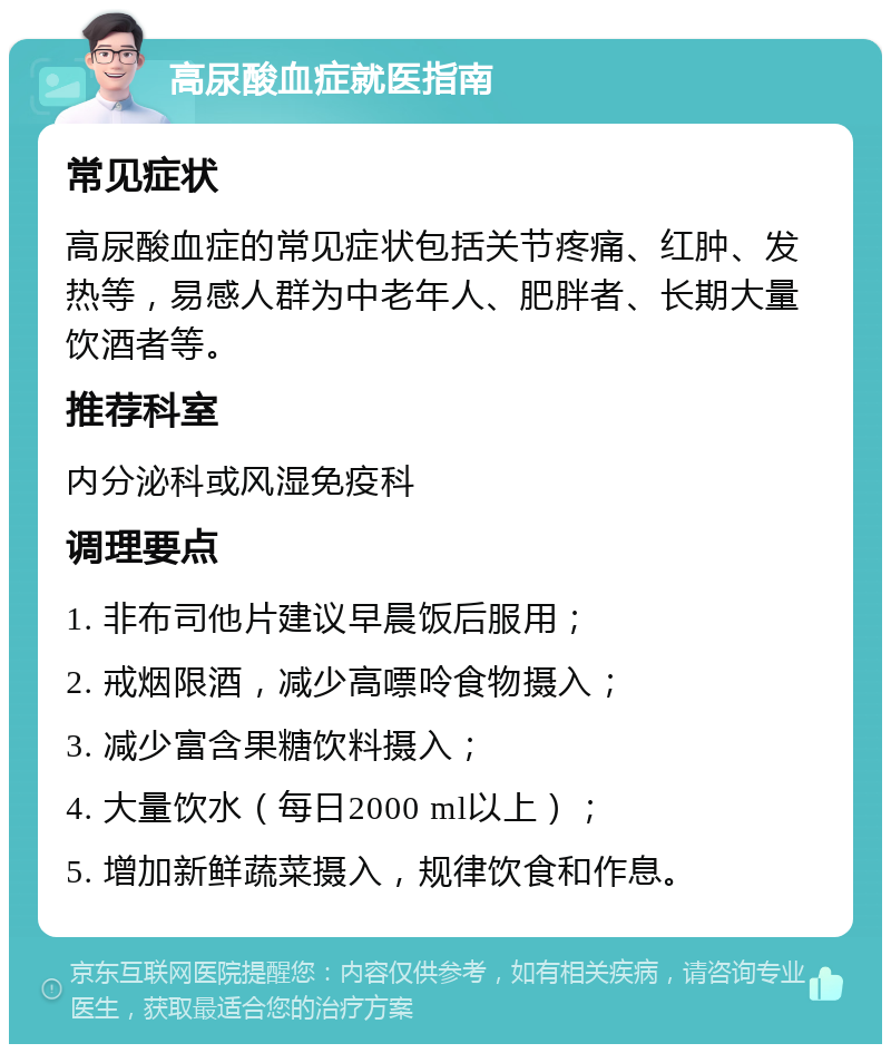 高尿酸血症就医指南 常见症状 高尿酸血症的常见症状包括关节疼痛、红肿、发热等，易感人群为中老年人、肥胖者、长期大量饮酒者等。 推荐科室 内分泌科或风湿免疫科 调理要点 1. 非布司他片建议早晨饭后服用； 2. 戒烟限酒，减少高嘌呤食物摄入； 3. 减少富含果糖饮料摄入； 4. 大量饮水（每日2000 ml以上）； 5. 增加新鲜蔬菜摄入，规律饮食和作息。