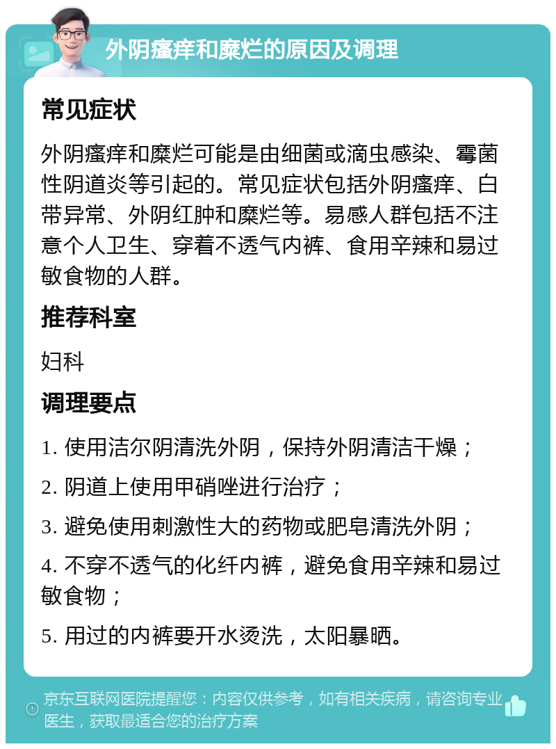 外阴瘙痒和糜烂的原因及调理 常见症状 外阴瘙痒和糜烂可能是由细菌或滴虫感染、霉菌性阴道炎等引起的。常见症状包括外阴瘙痒、白带异常、外阴红肿和糜烂等。易感人群包括不注意个人卫生、穿着不透气内裤、食用辛辣和易过敏食物的人群。 推荐科室 妇科 调理要点 1. 使用洁尔阴清洗外阴，保持外阴清洁干燥； 2. 阴道上使用甲硝唑进行治疗； 3. 避免使用刺激性大的药物或肥皂清洗外阴； 4. 不穿不透气的化纤内裤，避免食用辛辣和易过敏食物； 5. 用过的内裤要开水烫洗，太阳暴晒。