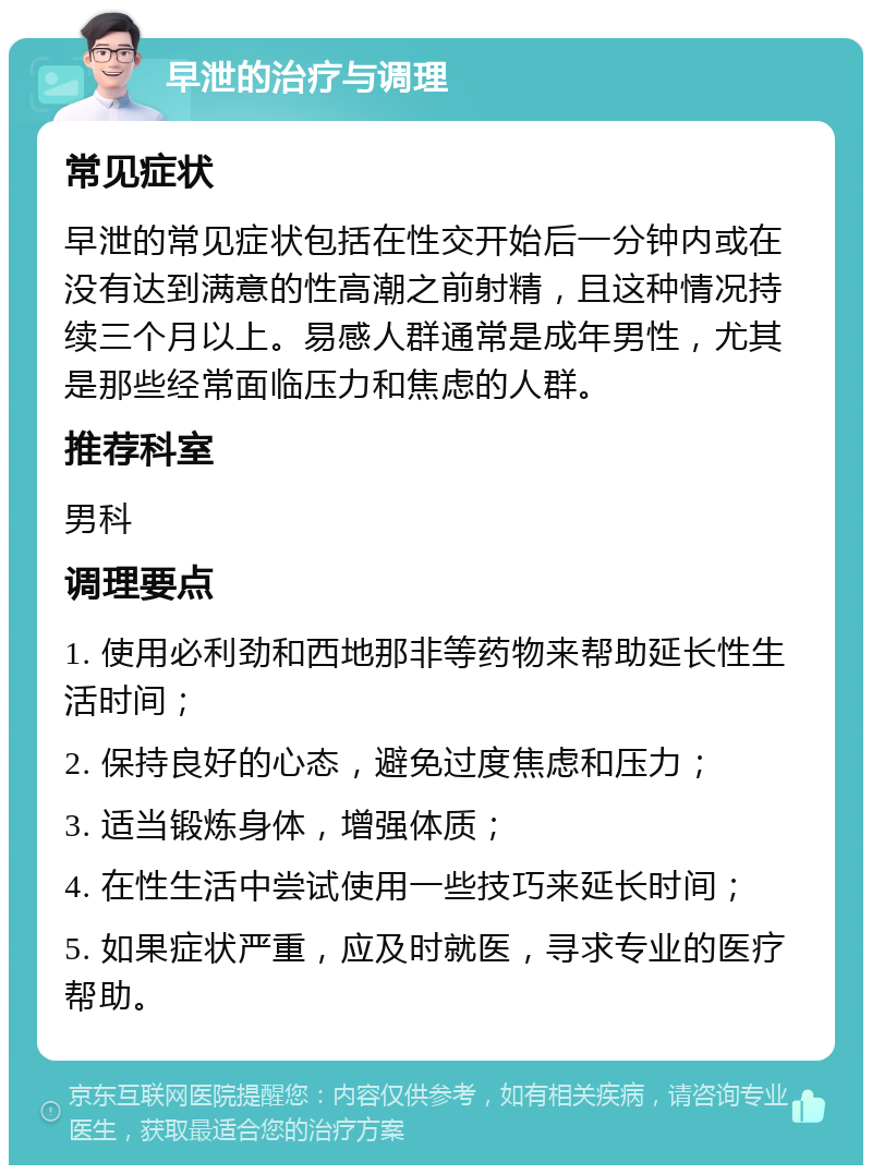 早泄的治疗与调理 常见症状 早泄的常见症状包括在性交开始后一分钟内或在没有达到满意的性高潮之前射精，且这种情况持续三个月以上。易感人群通常是成年男性，尤其是那些经常面临压力和焦虑的人群。 推荐科室 男科 调理要点 1. 使用必利劲和西地那非等药物来帮助延长性生活时间； 2. 保持良好的心态，避免过度焦虑和压力； 3. 适当锻炼身体，增强体质； 4. 在性生活中尝试使用一些技巧来延长时间； 5. 如果症状严重，应及时就医，寻求专业的医疗帮助。