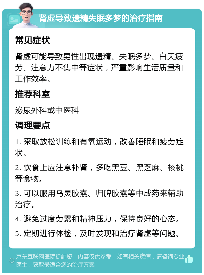 肾虚导致遗精失眠多梦的治疗指南 常见症状 肾虚可能导致男性出现遗精、失眠多梦、白天疲劳、注意力不集中等症状，严重影响生活质量和工作效率。 推荐科室 泌尿外科或中医科 调理要点 1. 采取放松训练和有氧运动，改善睡眠和疲劳症状。 2. 饮食上应注意补肾，多吃黑豆、黑芝麻、核桃等食物。 3. 可以服用乌灵胶囊、归脾胶囊等中成药来辅助治疗。 4. 避免过度劳累和精神压力，保持良好的心态。 5. 定期进行体检，及时发现和治疗肾虚等问题。