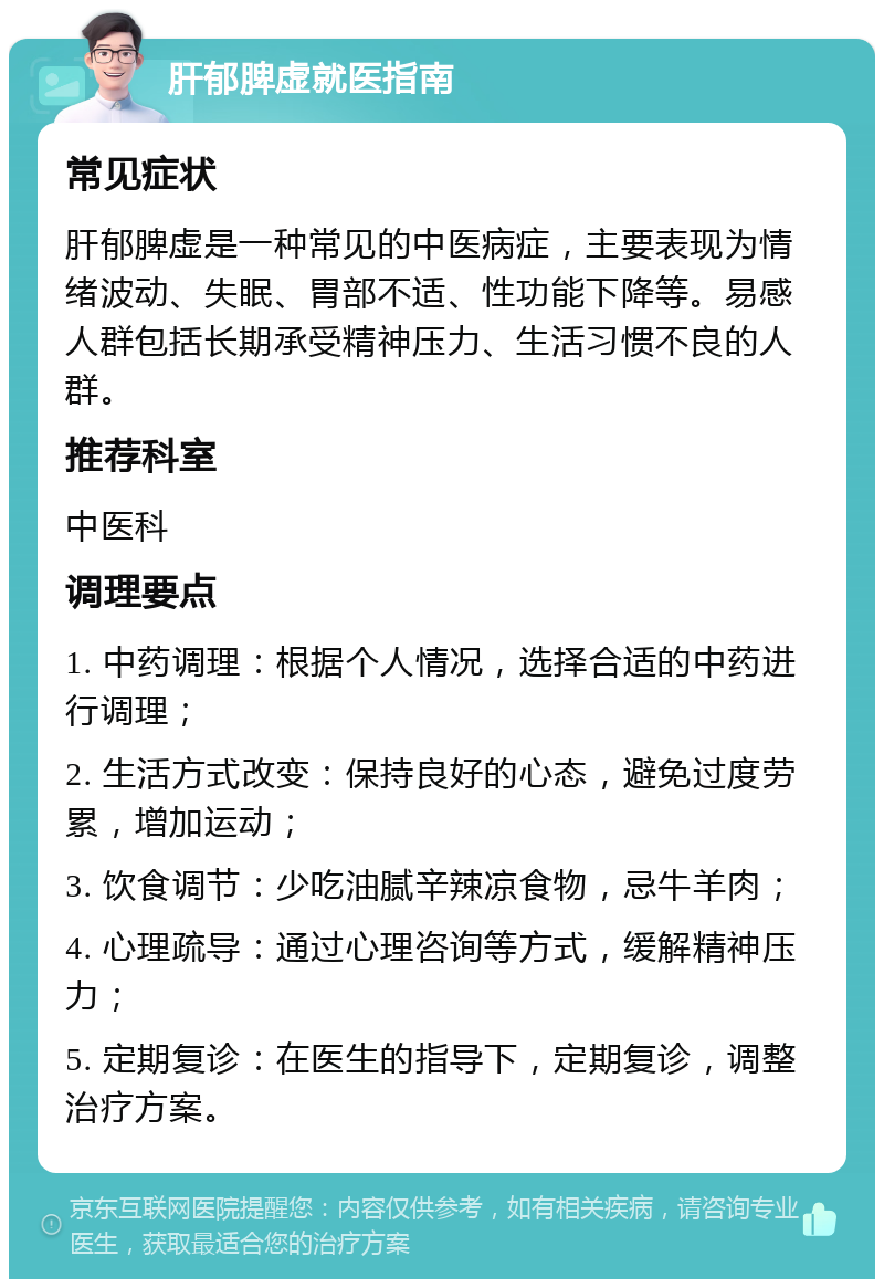 肝郁脾虚就医指南 常见症状 肝郁脾虚是一种常见的中医病症，主要表现为情绪波动、失眠、胃部不适、性功能下降等。易感人群包括长期承受精神压力、生活习惯不良的人群。 推荐科室 中医科 调理要点 1. 中药调理：根据个人情况，选择合适的中药进行调理； 2. 生活方式改变：保持良好的心态，避免过度劳累，增加运动； 3. 饮食调节：少吃油腻辛辣凉食物，忌牛羊肉； 4. 心理疏导：通过心理咨询等方式，缓解精神压力； 5. 定期复诊：在医生的指导下，定期复诊，调整治疗方案。