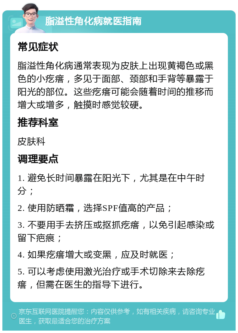 脂溢性角化病就医指南 常见症状 脂溢性角化病通常表现为皮肤上出现黄褐色或黑色的小疙瘩，多见于面部、颈部和手背等暴露于阳光的部位。这些疙瘩可能会随着时间的推移而增大或增多，触摸时感觉较硬。 推荐科室 皮肤科 调理要点 1. 避免长时间暴露在阳光下，尤其是在中午时分； 2. 使用防晒霜，选择SPF值高的产品； 3. 不要用手去挤压或抠抓疙瘩，以免引起感染或留下疤痕； 4. 如果疙瘩增大或变黑，应及时就医； 5. 可以考虑使用激光治疗或手术切除来去除疙瘩，但需在医生的指导下进行。