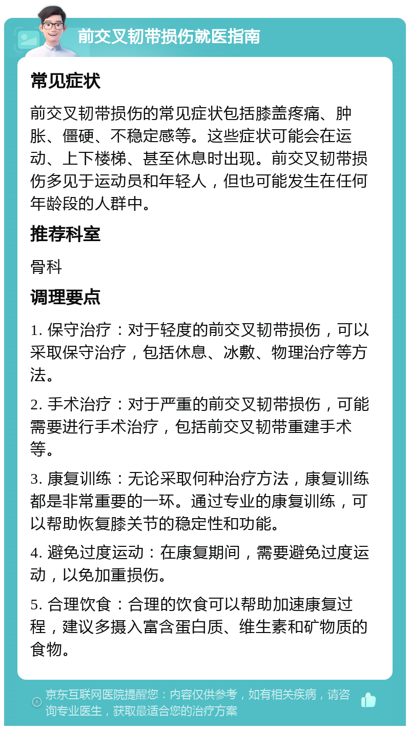 前交叉韧带损伤就医指南 常见症状 前交叉韧带损伤的常见症状包括膝盖疼痛、肿胀、僵硬、不稳定感等。这些症状可能会在运动、上下楼梯、甚至休息时出现。前交叉韧带损伤多见于运动员和年轻人，但也可能发生在任何年龄段的人群中。 推荐科室 骨科 调理要点 1. 保守治疗：对于轻度的前交叉韧带损伤，可以采取保守治疗，包括休息、冰敷、物理治疗等方法。 2. 手术治疗：对于严重的前交叉韧带损伤，可能需要进行手术治疗，包括前交叉韧带重建手术等。 3. 康复训练：无论采取何种治疗方法，康复训练都是非常重要的一环。通过专业的康复训练，可以帮助恢复膝关节的稳定性和功能。 4. 避免过度运动：在康复期间，需要避免过度运动，以免加重损伤。 5. 合理饮食：合理的饮食可以帮助加速康复过程，建议多摄入富含蛋白质、维生素和矿物质的食物。