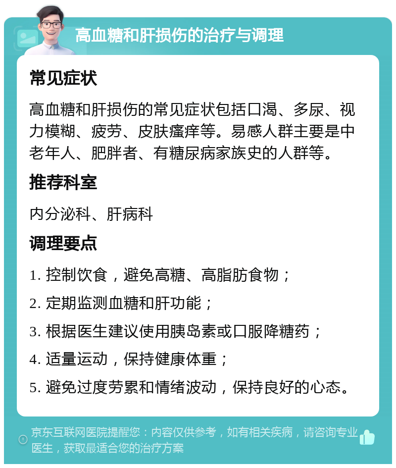 高血糖和肝损伤的治疗与调理 常见症状 高血糖和肝损伤的常见症状包括口渴、多尿、视力模糊、疲劳、皮肤瘙痒等。易感人群主要是中老年人、肥胖者、有糖尿病家族史的人群等。 推荐科室 内分泌科、肝病科 调理要点 1. 控制饮食，避免高糖、高脂肪食物； 2. 定期监测血糖和肝功能； 3. 根据医生建议使用胰岛素或口服降糖药； 4. 适量运动，保持健康体重； 5. 避免过度劳累和情绪波动，保持良好的心态。