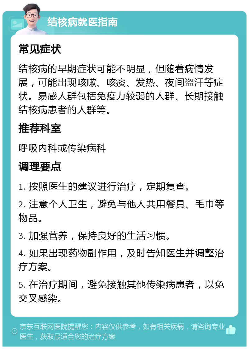 结核病就医指南 常见症状 结核病的早期症状可能不明显，但随着病情发展，可能出现咳嗽、咳痰、发热、夜间盗汗等症状。易感人群包括免疫力较弱的人群、长期接触结核病患者的人群等。 推荐科室 呼吸内科或传染病科 调理要点 1. 按照医生的建议进行治疗，定期复查。 2. 注意个人卫生，避免与他人共用餐具、毛巾等物品。 3. 加强营养，保持良好的生活习惯。 4. 如果出现药物副作用，及时告知医生并调整治疗方案。 5. 在治疗期间，避免接触其他传染病患者，以免交叉感染。