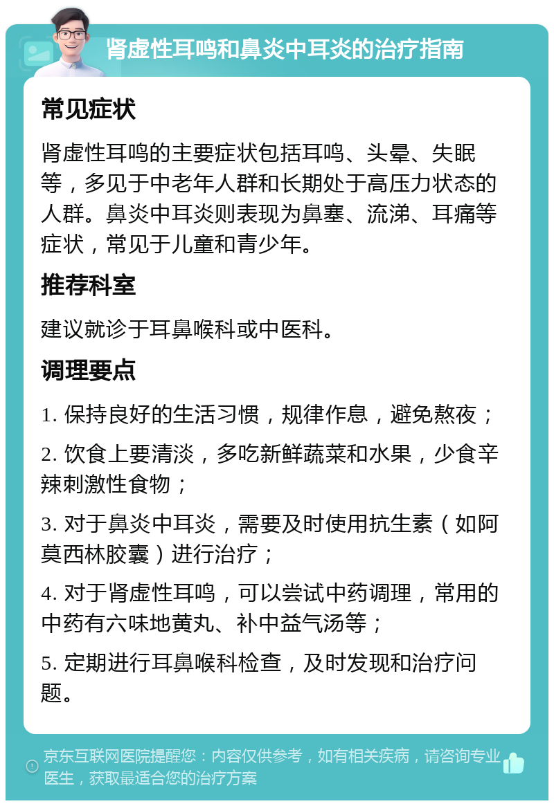 肾虚性耳鸣和鼻炎中耳炎的治疗指南 常见症状 肾虚性耳鸣的主要症状包括耳鸣、头晕、失眠等，多见于中老年人群和长期处于高压力状态的人群。鼻炎中耳炎则表现为鼻塞、流涕、耳痛等症状，常见于儿童和青少年。 推荐科室 建议就诊于耳鼻喉科或中医科。 调理要点 1. 保持良好的生活习惯，规律作息，避免熬夜； 2. 饮食上要清淡，多吃新鲜蔬菜和水果，少食辛辣刺激性食物； 3. 对于鼻炎中耳炎，需要及时使用抗生素（如阿莫西林胶囊）进行治疗； 4. 对于肾虚性耳鸣，可以尝试中药调理，常用的中药有六味地黄丸、补中益气汤等； 5. 定期进行耳鼻喉科检查，及时发现和治疗问题。