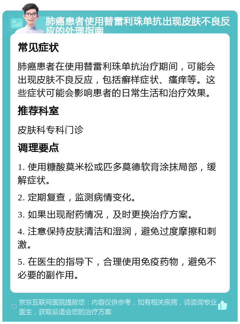 肺癌患者使用替雷利珠单抗出现皮肤不良反应的处理指南 常见症状 肺癌患者在使用替雷利珠单抗治疗期间，可能会出现皮肤不良反应，包括癣样症状、瘙痒等。这些症状可能会影响患者的日常生活和治疗效果。 推荐科室 皮肤科专科门诊 调理要点 1. 使用糠酸莫米松或匹多莫德软膏涂抹局部，缓解症状。 2. 定期复查，监测病情变化。 3. 如果出现耐药情况，及时更换治疗方案。 4. 注意保持皮肤清洁和湿润，避免过度摩擦和刺激。 5. 在医生的指导下，合理使用免疫药物，避免不必要的副作用。