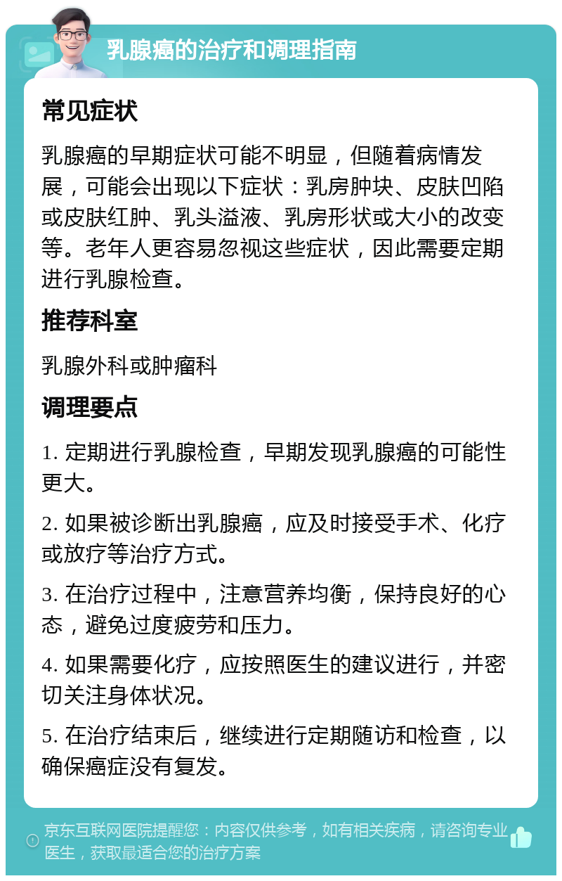 乳腺癌的治疗和调理指南 常见症状 乳腺癌的早期症状可能不明显，但随着病情发展，可能会出现以下症状：乳房肿块、皮肤凹陷或皮肤红肿、乳头溢液、乳房形状或大小的改变等。老年人更容易忽视这些症状，因此需要定期进行乳腺检查。 推荐科室 乳腺外科或肿瘤科 调理要点 1. 定期进行乳腺检查，早期发现乳腺癌的可能性更大。 2. 如果被诊断出乳腺癌，应及时接受手术、化疗或放疗等治疗方式。 3. 在治疗过程中，注意营养均衡，保持良好的心态，避免过度疲劳和压力。 4. 如果需要化疗，应按照医生的建议进行，并密切关注身体状况。 5. 在治疗结束后，继续进行定期随访和检查，以确保癌症没有复发。