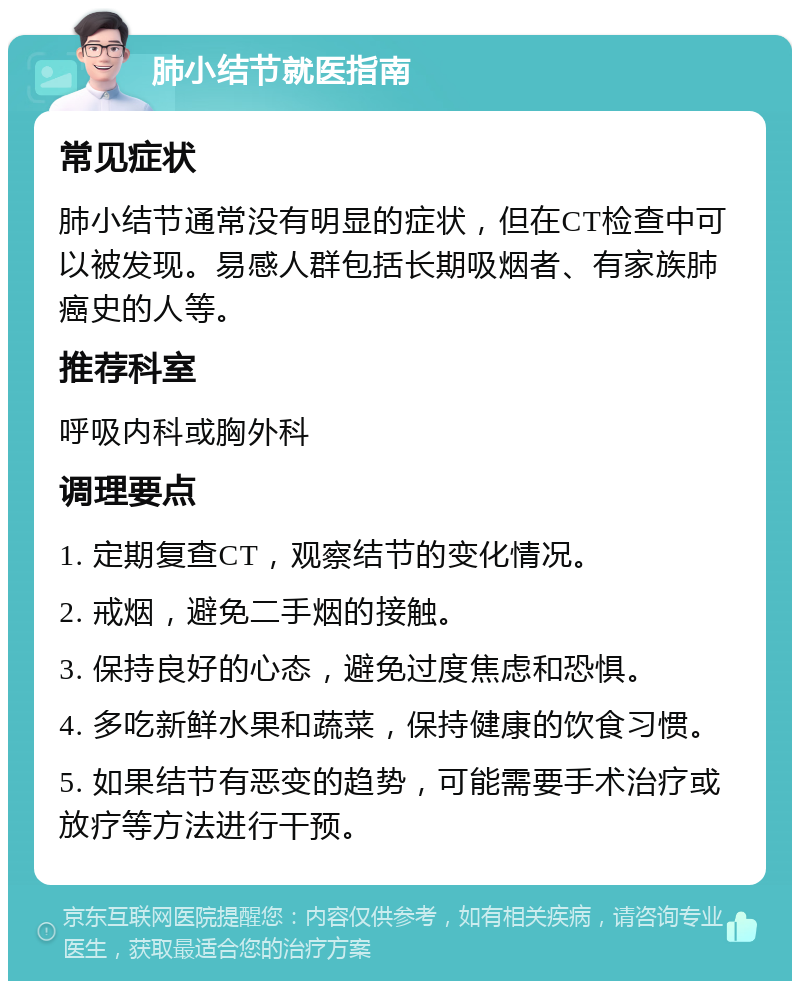 肺小结节就医指南 常见症状 肺小结节通常没有明显的症状，但在CT检查中可以被发现。易感人群包括长期吸烟者、有家族肺癌史的人等。 推荐科室 呼吸内科或胸外科 调理要点 1. 定期复查CT，观察结节的变化情况。 2. 戒烟，避免二手烟的接触。 3. 保持良好的心态，避免过度焦虑和恐惧。 4. 多吃新鲜水果和蔬菜，保持健康的饮食习惯。 5. 如果结节有恶变的趋势，可能需要手术治疗或放疗等方法进行干预。