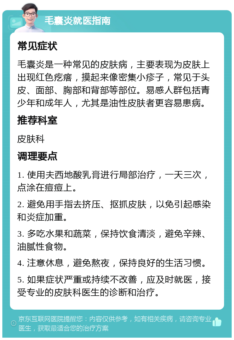 毛囊炎就医指南 常见症状 毛囊炎是一种常见的皮肤病，主要表现为皮肤上出现红色疙瘩，摸起来像密集小疹子，常见于头皮、面部、胸部和背部等部位。易感人群包括青少年和成年人，尤其是油性皮肤者更容易患病。 推荐科室 皮肤科 调理要点 1. 使用夫西地酸乳膏进行局部治疗，一天三次，点涂在痘痘上。 2. 避免用手指去挤压、抠抓皮肤，以免引起感染和炎症加重。 3. 多吃水果和蔬菜，保持饮食清淡，避免辛辣、油腻性食物。 4. 注意休息，避免熬夜，保持良好的生活习惯。 5. 如果症状严重或持续不改善，应及时就医，接受专业的皮肤科医生的诊断和治疗。