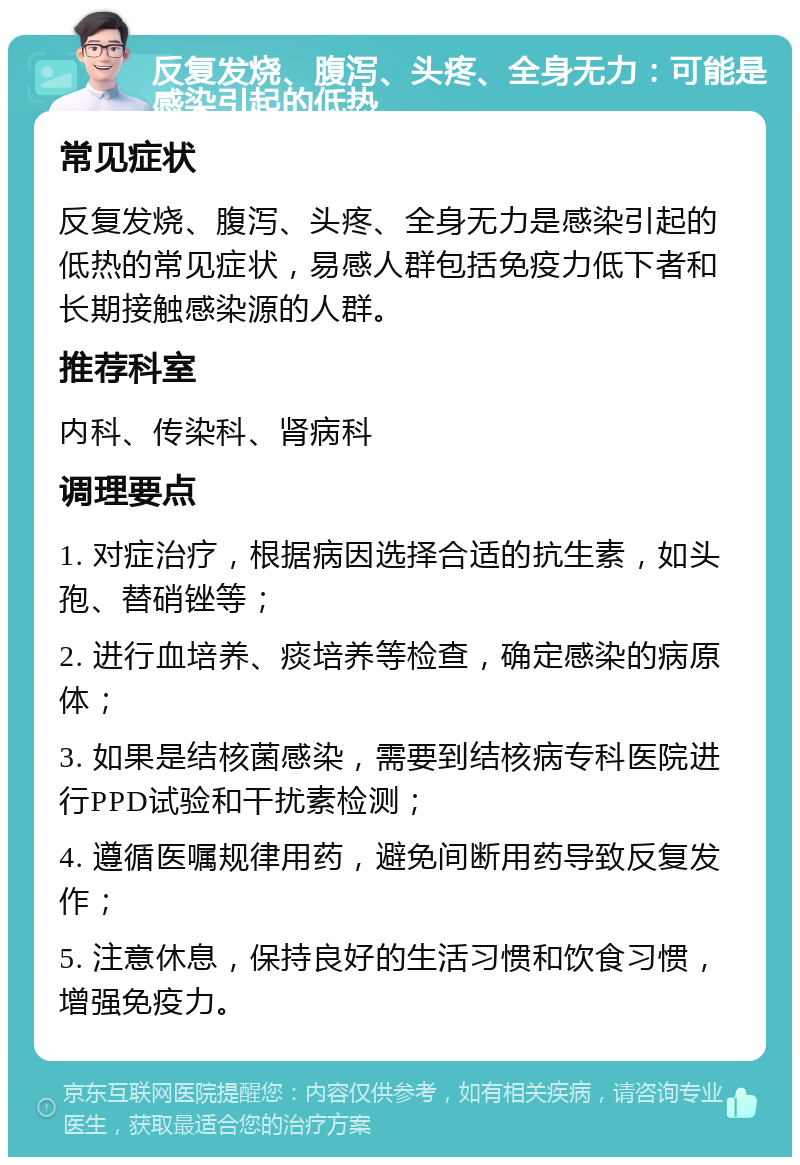 反复发烧、腹泻、头疼、全身无力：可能是感染引起的低热 常见症状 反复发烧、腹泻、头疼、全身无力是感染引起的低热的常见症状，易感人群包括免疫力低下者和长期接触感染源的人群。 推荐科室 内科、传染科、肾病科 调理要点 1. 对症治疗，根据病因选择合适的抗生素，如头孢、替硝锉等； 2. 进行血培养、痰培养等检查，确定感染的病原体； 3. 如果是结核菌感染，需要到结核病专科医院进行PPD试验和干扰素检测； 4. 遵循医嘱规律用药，避免间断用药导致反复发作； 5. 注意休息，保持良好的生活习惯和饮食习惯，增强免疫力。