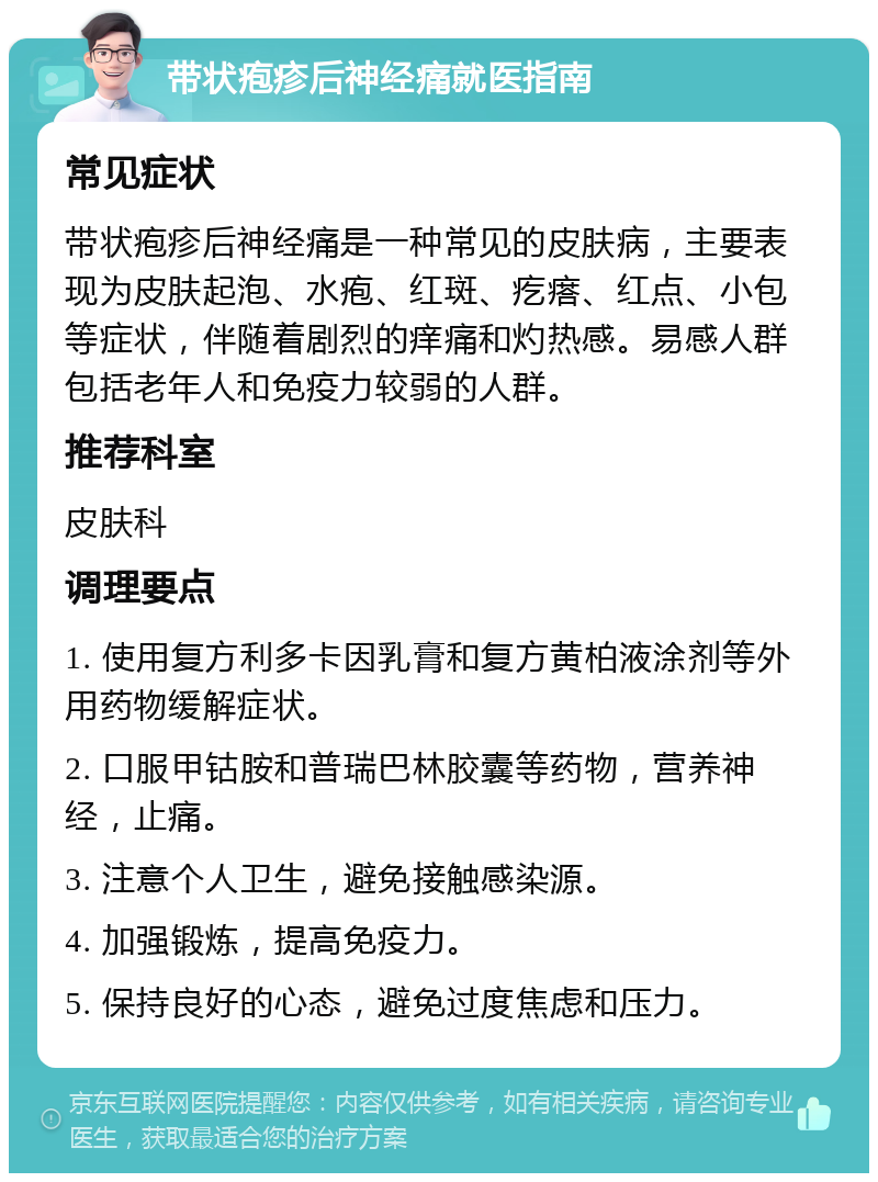 带状疱疹后神经痛就医指南 常见症状 带状疱疹后神经痛是一种常见的皮肤病，主要表现为皮肤起泡、水疱、红斑、疙瘩、红点、小包等症状，伴随着剧烈的痒痛和灼热感。易感人群包括老年人和免疫力较弱的人群。 推荐科室 皮肤科 调理要点 1. 使用复方利多卡因乳膏和复方黄柏液涂剂等外用药物缓解症状。 2. 口服甲钴胺和普瑞巴林胶囊等药物，营养神经，止痛。 3. 注意个人卫生，避免接触感染源。 4. 加强锻炼，提高免疫力。 5. 保持良好的心态，避免过度焦虑和压力。