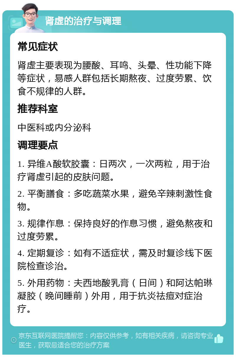 肾虚的治疗与调理 常见症状 肾虚主要表现为腰酸、耳鸣、头晕、性功能下降等症状，易感人群包括长期熬夜、过度劳累、饮食不规律的人群。 推荐科室 中医科或内分泌科 调理要点 1. 异维A酸软胶囊：日两次，一次两粒，用于治疗肾虚引起的皮肤问题。 2. 平衡膳食：多吃蔬菜水果，避免辛辣刺激性食物。 3. 规律作息：保持良好的作息习惯，避免熬夜和过度劳累。 4. 定期复诊：如有不适症状，需及时复诊线下医院检查诊治。 5. 外用药物：夫西地酸乳膏（日间）和阿达帕琳凝胶（晚间睡前）外用，用于抗炎祛痘对症治疗。