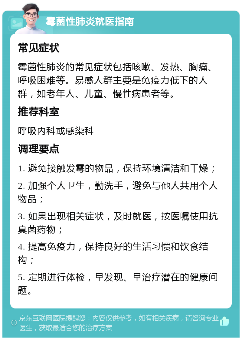 霉菌性肺炎就医指南 常见症状 霉菌性肺炎的常见症状包括咳嗽、发热、胸痛、呼吸困难等。易感人群主要是免疫力低下的人群，如老年人、儿童、慢性病患者等。 推荐科室 呼吸内科或感染科 调理要点 1. 避免接触发霉的物品，保持环境清洁和干燥； 2. 加强个人卫生，勤洗手，避免与他人共用个人物品； 3. 如果出现相关症状，及时就医，按医嘱使用抗真菌药物； 4. 提高免疫力，保持良好的生活习惯和饮食结构； 5. 定期进行体检，早发现、早治疗潜在的健康问题。