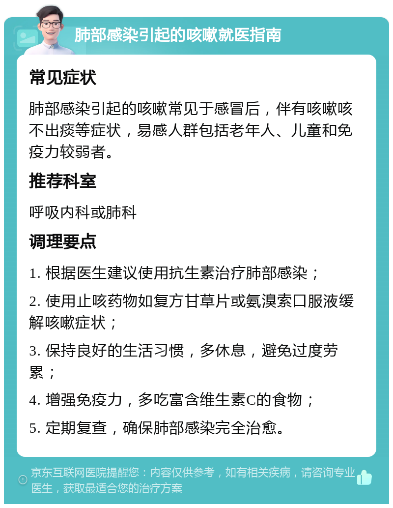 肺部感染引起的咳嗽就医指南 常见症状 肺部感染引起的咳嗽常见于感冒后，伴有咳嗽咳不出痰等症状，易感人群包括老年人、儿童和免疫力较弱者。 推荐科室 呼吸内科或肺科 调理要点 1. 根据医生建议使用抗生素治疗肺部感染； 2. 使用止咳药物如复方甘草片或氨溴索口服液缓解咳嗽症状； 3. 保持良好的生活习惯，多休息，避免过度劳累； 4. 增强免疫力，多吃富含维生素C的食物； 5. 定期复查，确保肺部感染完全治愈。