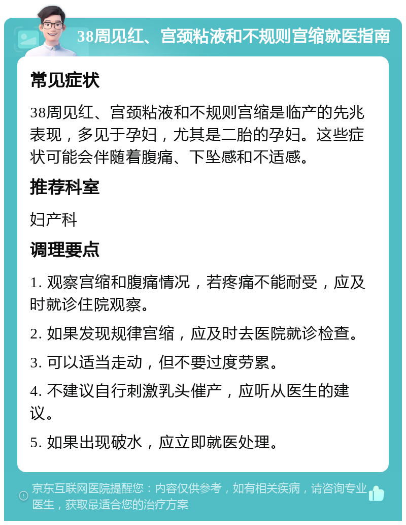 38周见红、宫颈粘液和不规则宫缩就医指南 常见症状 38周见红、宫颈粘液和不规则宫缩是临产的先兆表现，多见于孕妇，尤其是二胎的孕妇。这些症状可能会伴随着腹痛、下坠感和不适感。 推荐科室 妇产科 调理要点 1. 观察宫缩和腹痛情况，若疼痛不能耐受，应及时就诊住院观察。 2. 如果发现规律宫缩，应及时去医院就诊检查。 3. 可以适当走动，但不要过度劳累。 4. 不建议自行刺激乳头催产，应听从医生的建议。 5. 如果出现破水，应立即就医处理。