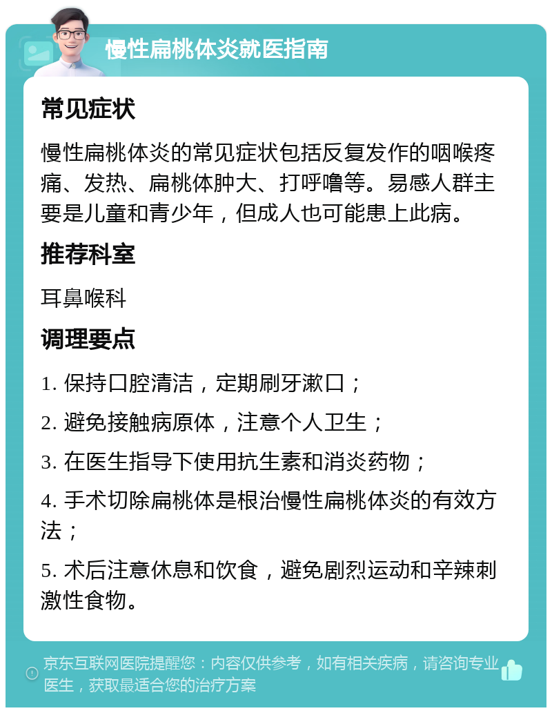 慢性扁桃体炎就医指南 常见症状 慢性扁桃体炎的常见症状包括反复发作的咽喉疼痛、发热、扁桃体肿大、打呼噜等。易感人群主要是儿童和青少年，但成人也可能患上此病。 推荐科室 耳鼻喉科 调理要点 1. 保持口腔清洁，定期刷牙漱口； 2. 避免接触病原体，注意个人卫生； 3. 在医生指导下使用抗生素和消炎药物； 4. 手术切除扁桃体是根治慢性扁桃体炎的有效方法； 5. 术后注意休息和饮食，避免剧烈运动和辛辣刺激性食物。