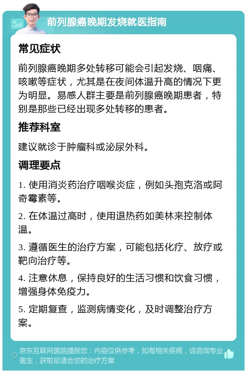 前列腺癌晚期发烧就医指南 常见症状 前列腺癌晚期多处转移可能会引起发烧、咽痛、咳嗽等症状，尤其是在夜间体温升高的情况下更为明显。易感人群主要是前列腺癌晚期患者，特别是那些已经出现多处转移的患者。 推荐科室 建议就诊于肿瘤科或泌尿外科。 调理要点 1. 使用消炎药治疗咽喉炎症，例如头孢克洛或阿奇霉素等。 2. 在体温过高时，使用退热药如美林来控制体温。 3. 遵循医生的治疗方案，可能包括化疗、放疗或靶向治疗等。 4. 注意休息，保持良好的生活习惯和饮食习惯，增强身体免疫力。 5. 定期复查，监测病情变化，及时调整治疗方案。