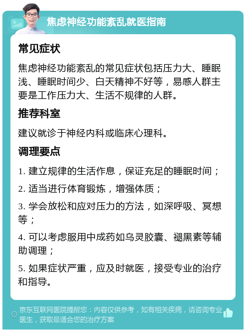 焦虑神经功能紊乱就医指南 常见症状 焦虑神经功能紊乱的常见症状包括压力大、睡眠浅、睡眠时间少、白天精神不好等，易感人群主要是工作压力大、生活不规律的人群。 推荐科室 建议就诊于神经内科或临床心理科。 调理要点 1. 建立规律的生活作息，保证充足的睡眠时间； 2. 适当进行体育锻炼，增强体质； 3. 学会放松和应对压力的方法，如深呼吸、冥想等； 4. 可以考虑服用中成药如乌灵胶囊、褪黑素等辅助调理； 5. 如果症状严重，应及时就医，接受专业的治疗和指导。