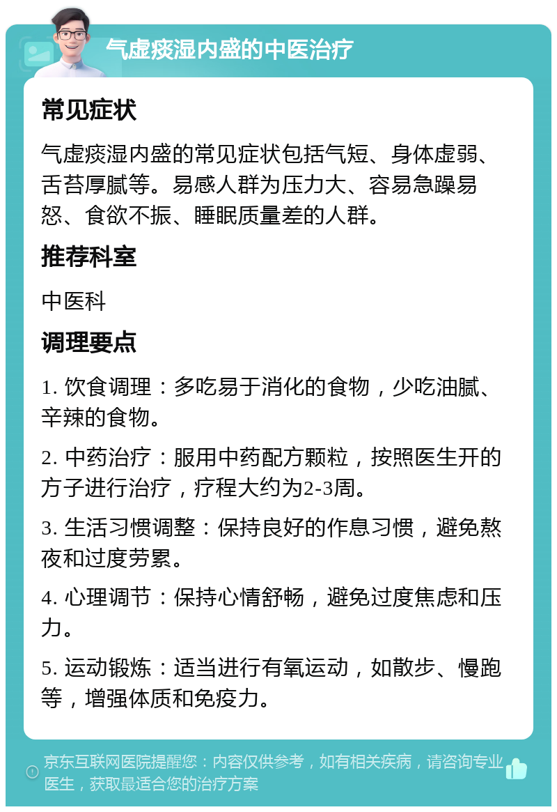 气虚痰湿内盛的中医治疗 常见症状 气虚痰湿内盛的常见症状包括气短、身体虚弱、舌苔厚腻等。易感人群为压力大、容易急躁易怒、食欲不振、睡眠质量差的人群。 推荐科室 中医科 调理要点 1. 饮食调理：多吃易于消化的食物，少吃油腻、辛辣的食物。 2. 中药治疗：服用中药配方颗粒，按照医生开的方子进行治疗，疗程大约为2-3周。 3. 生活习惯调整：保持良好的作息习惯，避免熬夜和过度劳累。 4. 心理调节：保持心情舒畅，避免过度焦虑和压力。 5. 运动锻炼：适当进行有氧运动，如散步、慢跑等，增强体质和免疫力。