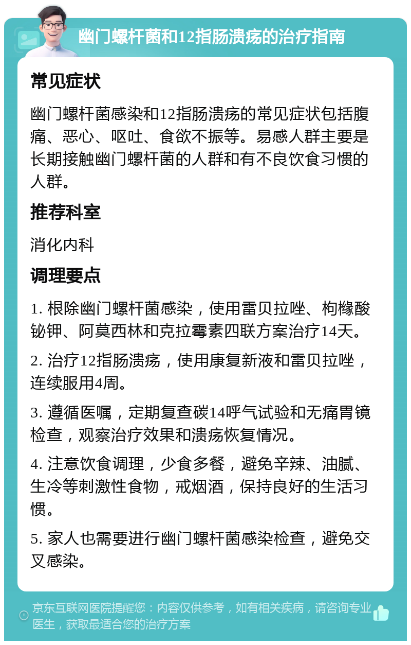 幽门螺杆菌和12指肠溃疡的治疗指南 常见症状 幽门螺杆菌感染和12指肠溃疡的常见症状包括腹痛、恶心、呕吐、食欲不振等。易感人群主要是长期接触幽门螺杆菌的人群和有不良饮食习惯的人群。 推荐科室 消化内科 调理要点 1. 根除幽门螺杆菌感染，使用雷贝拉唑、枸橼酸铋钾、阿莫西林和克拉霉素四联方案治疗14天。 2. 治疗12指肠溃疡，使用康复新液和雷贝拉唑，连续服用4周。 3. 遵循医嘱，定期复查碳14呼气试验和无痛胃镜检查，观察治疗效果和溃疡恢复情况。 4. 注意饮食调理，少食多餐，避免辛辣、油腻、生冷等刺激性食物，戒烟酒，保持良好的生活习惯。 5. 家人也需要进行幽门螺杆菌感染检查，避免交叉感染。