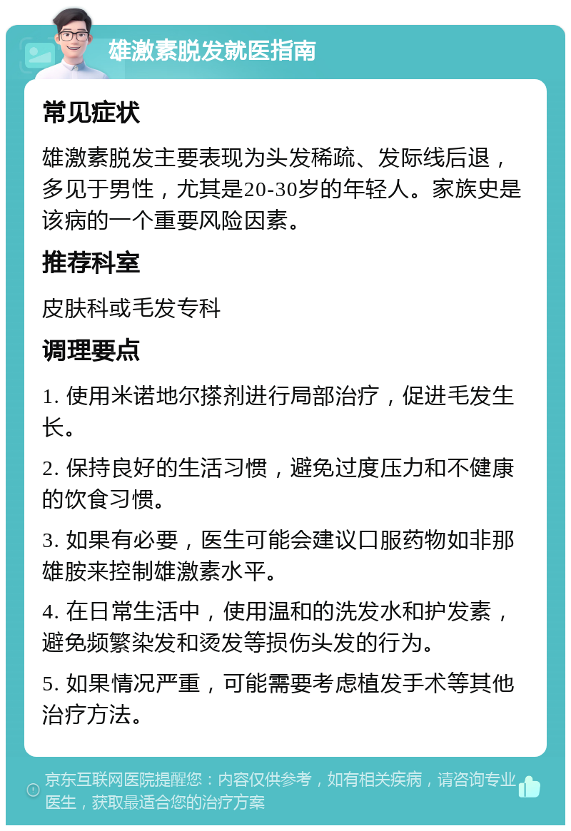 雄激素脱发就医指南 常见症状 雄激素脱发主要表现为头发稀疏、发际线后退，多见于男性，尤其是20-30岁的年轻人。家族史是该病的一个重要风险因素。 推荐科室 皮肤科或毛发专科 调理要点 1. 使用米诺地尔搽剂进行局部治疗，促进毛发生长。 2. 保持良好的生活习惯，避免过度压力和不健康的饮食习惯。 3. 如果有必要，医生可能会建议口服药物如非那雄胺来控制雄激素水平。 4. 在日常生活中，使用温和的洗发水和护发素，避免频繁染发和烫发等损伤头发的行为。 5. 如果情况严重，可能需要考虑植发手术等其他治疗方法。