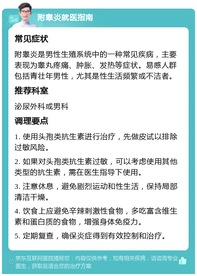 附睾炎就医指南 常见症状 附睾炎是男性生殖系统中的一种常见疾病，主要表现为睾丸疼痛、肿胀、发热等症状。易感人群包括青壮年男性，尤其是性生活频繁或不洁者。 推荐科室 泌尿外科或男科 调理要点 1. 使用头孢类抗生素进行治疗，先做皮试以排除过敏风险。 2. 如果对头孢类抗生素过敏，可以考虑使用其他类型的抗生素，需在医生指导下使用。 3. 注意休息，避免剧烈运动和性生活，保持局部清洁干燥。 4. 饮食上应避免辛辣刺激性食物，多吃富含维生素和蛋白质的食物，增强身体免疫力。 5. 定期复查，确保炎症得到有效控制和治疗。