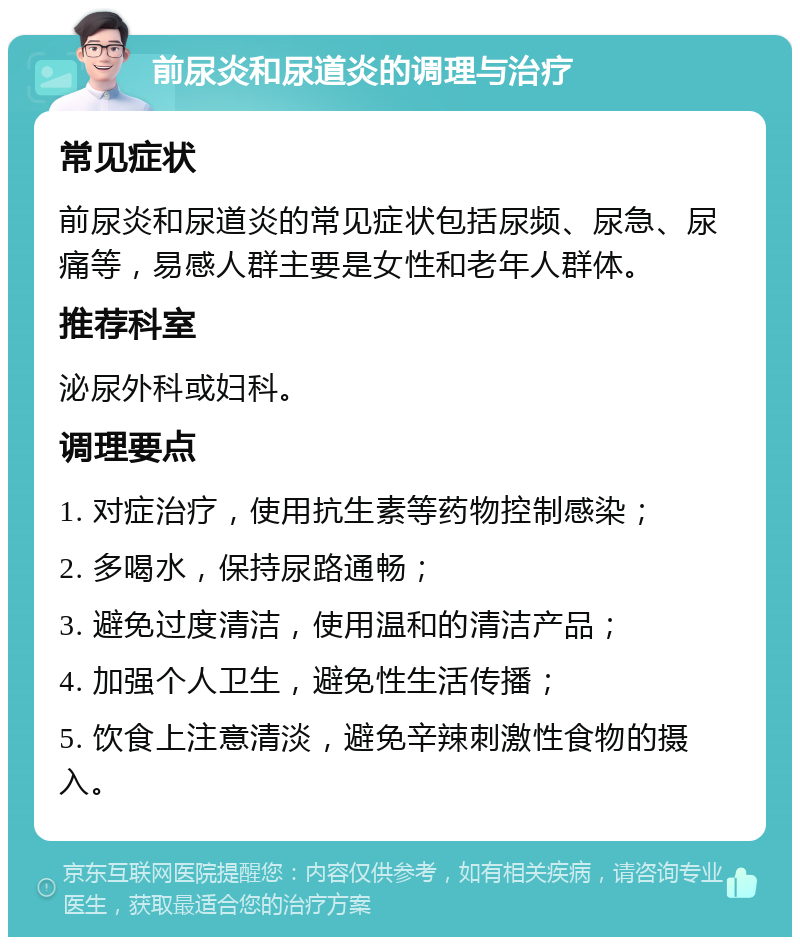 前尿炎和尿道炎的调理与治疗 常见症状 前尿炎和尿道炎的常见症状包括尿频、尿急、尿痛等，易感人群主要是女性和老年人群体。 推荐科室 泌尿外科或妇科。 调理要点 1. 对症治疗，使用抗生素等药物控制感染； 2. 多喝水，保持尿路通畅； 3. 避免过度清洁，使用温和的清洁产品； 4. 加强个人卫生，避免性生活传播； 5. 饮食上注意清淡，避免辛辣刺激性食物的摄入。