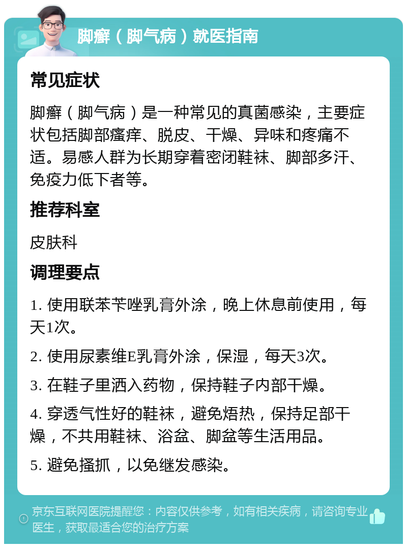 脚癣（脚气病）就医指南 常见症状 脚癣（脚气病）是一种常见的真菌感染，主要症状包括脚部瘙痒、脱皮、干燥、异味和疼痛不适。易感人群为长期穿着密闭鞋袜、脚部多汗、免疫力低下者等。 推荐科室 皮肤科 调理要点 1. 使用联苯苄唑乳膏外涂，晚上休息前使用，每天1次。 2. 使用尿素维E乳膏外涂，保湿，每天3次。 3. 在鞋子里洒入药物，保持鞋子内部干燥。 4. 穿透气性好的鞋袜，避免焐热，保持足部干燥，不共用鞋袜、浴盆、脚盆等生活用品。 5. 避免搔抓，以免继发感染。