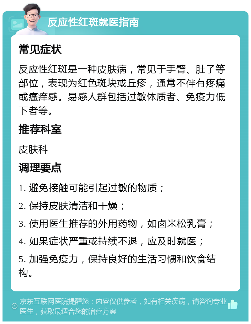 反应性红斑就医指南 常见症状 反应性红斑是一种皮肤病，常见于手臂、肚子等部位，表现为红色斑块或丘疹，通常不伴有疼痛或瘙痒感。易感人群包括过敏体质者、免疫力低下者等。 推荐科室 皮肤科 调理要点 1. 避免接触可能引起过敏的物质； 2. 保持皮肤清洁和干燥； 3. 使用医生推荐的外用药物，如卤米松乳膏； 4. 如果症状严重或持续不退，应及时就医； 5. 加强免疫力，保持良好的生活习惯和饮食结构。