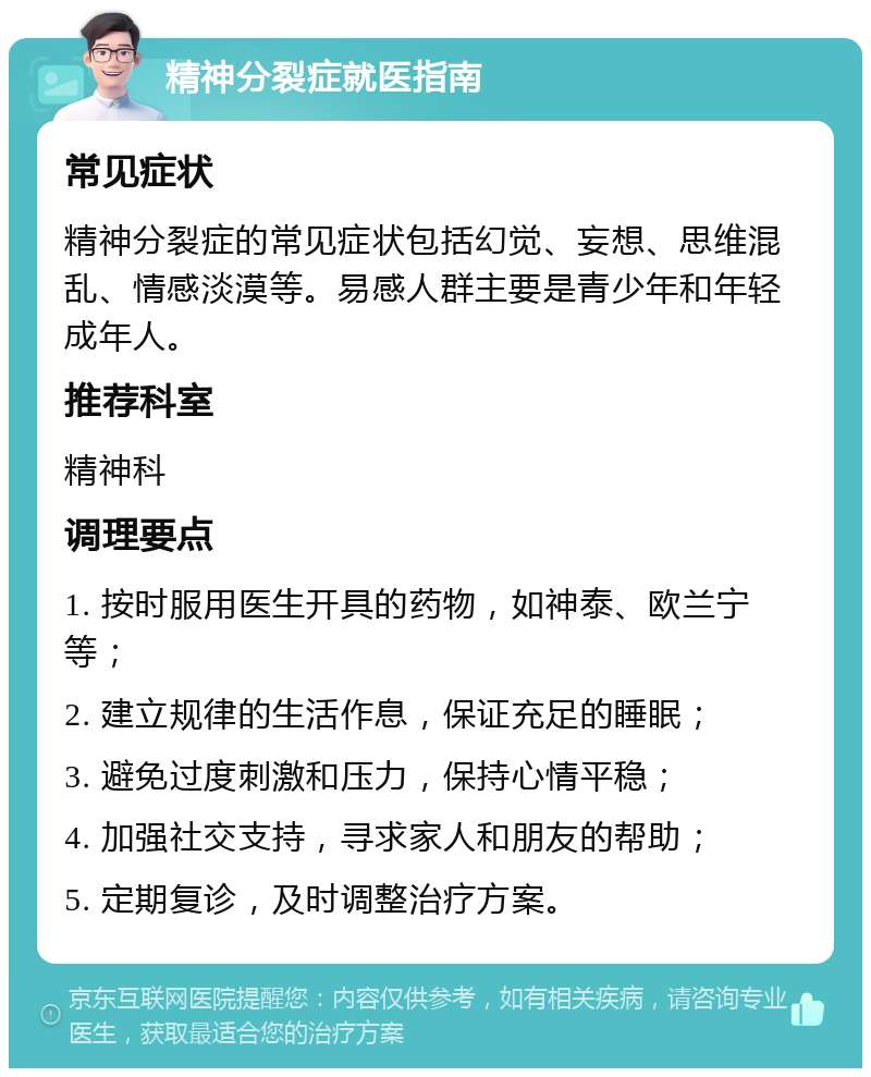 精神分裂症就医指南 常见症状 精神分裂症的常见症状包括幻觉、妄想、思维混乱、情感淡漠等。易感人群主要是青少年和年轻成年人。 推荐科室 精神科 调理要点 1. 按时服用医生开具的药物，如神泰、欧兰宁等； 2. 建立规律的生活作息，保证充足的睡眠； 3. 避免过度刺激和压力，保持心情平稳； 4. 加强社交支持，寻求家人和朋友的帮助； 5. 定期复诊，及时调整治疗方案。