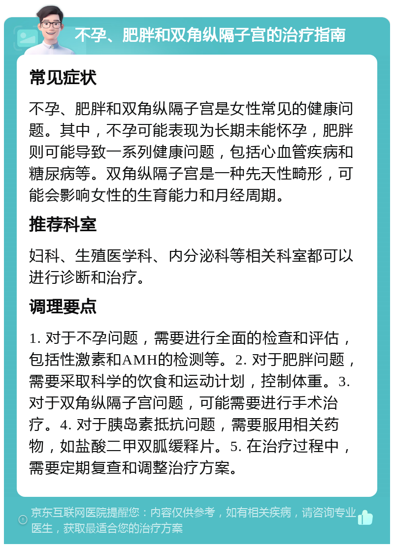 不孕、肥胖和双角纵隔子宫的治疗指南 常见症状 不孕、肥胖和双角纵隔子宫是女性常见的健康问题。其中，不孕可能表现为长期未能怀孕，肥胖则可能导致一系列健康问题，包括心血管疾病和糖尿病等。双角纵隔子宫是一种先天性畸形，可能会影响女性的生育能力和月经周期。 推荐科室 妇科、生殖医学科、内分泌科等相关科室都可以进行诊断和治疗。 调理要点 1. 对于不孕问题，需要进行全面的检查和评估，包括性激素和AMH的检测等。2. 对于肥胖问题，需要采取科学的饮食和运动计划，控制体重。3. 对于双角纵隔子宫问题，可能需要进行手术治疗。4. 对于胰岛素抵抗问题，需要服用相关药物，如盐酸二甲双胍缓释片。5. 在治疗过程中，需要定期复查和调整治疗方案。