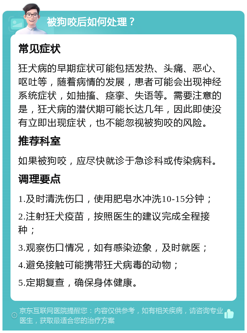 被狗咬后如何处理？ 常见症状 狂犬病的早期症状可能包括发热、头痛、恶心、呕吐等，随着病情的发展，患者可能会出现神经系统症状，如抽搐、痉挛、失语等。需要注意的是，狂犬病的潜伏期可能长达几年，因此即使没有立即出现症状，也不能忽视被狗咬的风险。 推荐科室 如果被狗咬，应尽快就诊于急诊科或传染病科。 调理要点 1.及时清洗伤口，使用肥皂水冲洗10-15分钟； 2.注射狂犬疫苗，按照医生的建议完成全程接种； 3.观察伤口情况，如有感染迹象，及时就医； 4.避免接触可能携带狂犬病毒的动物； 5.定期复查，确保身体健康。