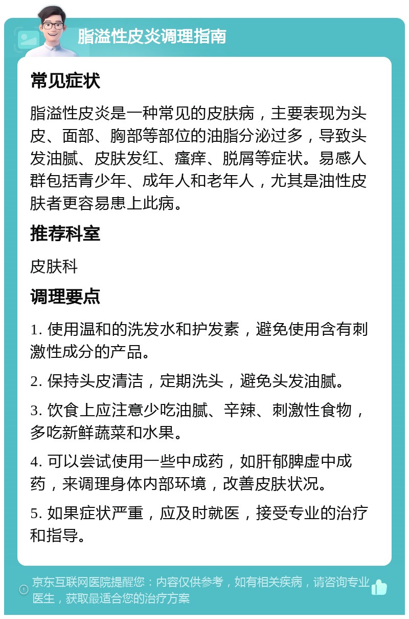 脂溢性皮炎调理指南 常见症状 脂溢性皮炎是一种常见的皮肤病，主要表现为头皮、面部、胸部等部位的油脂分泌过多，导致头发油腻、皮肤发红、瘙痒、脱屑等症状。易感人群包括青少年、成年人和老年人，尤其是油性皮肤者更容易患上此病。 推荐科室 皮肤科 调理要点 1. 使用温和的洗发水和护发素，避免使用含有刺激性成分的产品。 2. 保持头皮清洁，定期洗头，避免头发油腻。 3. 饮食上应注意少吃油腻、辛辣、刺激性食物，多吃新鲜蔬菜和水果。 4. 可以尝试使用一些中成药，如肝郁脾虚中成药，来调理身体内部环境，改善皮肤状况。 5. 如果症状严重，应及时就医，接受专业的治疗和指导。