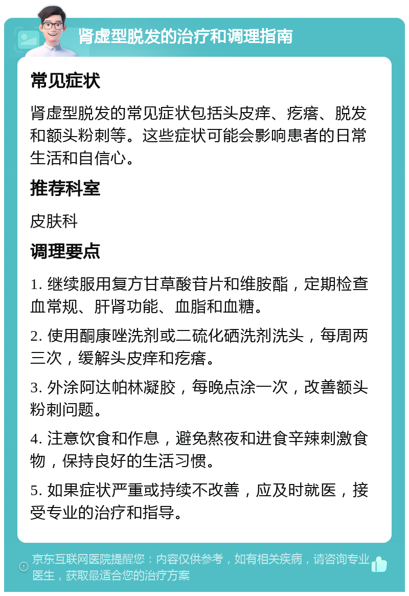 肾虚型脱发的治疗和调理指南 常见症状 肾虚型脱发的常见症状包括头皮痒、疙瘩、脱发和额头粉刺等。这些症状可能会影响患者的日常生活和自信心。 推荐科室 皮肤科 调理要点 1. 继续服用复方甘草酸苷片和维胺酯，定期检查血常规、肝肾功能、血脂和血糖。 2. 使用酮康唑洗剂或二硫化硒洗剂洗头，每周两三次，缓解头皮痒和疙瘩。 3. 外涂阿达帕林凝胶，每晚点涂一次，改善额头粉刺问题。 4. 注意饮食和作息，避免熬夜和进食辛辣刺激食物，保持良好的生活习惯。 5. 如果症状严重或持续不改善，应及时就医，接受专业的治疗和指导。