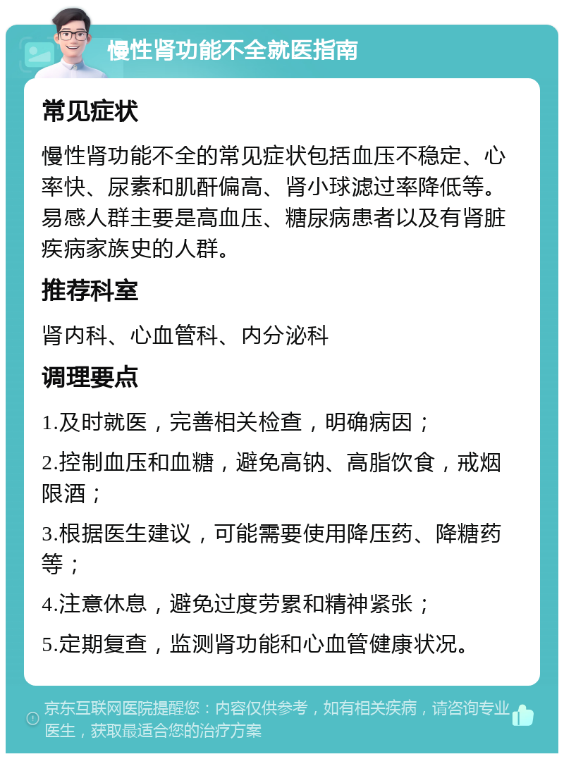 慢性肾功能不全就医指南 常见症状 慢性肾功能不全的常见症状包括血压不稳定、心率快、尿素和肌酐偏高、肾小球滤过率降低等。易感人群主要是高血压、糖尿病患者以及有肾脏疾病家族史的人群。 推荐科室 肾内科、心血管科、内分泌科 调理要点 1.及时就医，完善相关检查，明确病因； 2.控制血压和血糖，避免高钠、高脂饮食，戒烟限酒； 3.根据医生建议，可能需要使用降压药、降糖药等； 4.注意休息，避免过度劳累和精神紧张； 5.定期复查，监测肾功能和心血管健康状况。