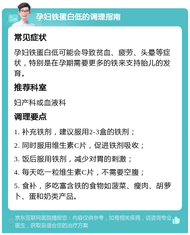 孕妇铁蛋白低的调理指南 常见症状 孕妇铁蛋白低可能会导致贫血、疲劳、头晕等症状，特别是在孕期需要更多的铁来支持胎儿的发育。 推荐科室 妇产科或血液科 调理要点 1. 补充铁剂，建议服用2-3盒的铁剂； 2. 同时服用维生素C片，促进铁剂吸收； 3. 饭后服用铁剂，减少对胃的刺激； 4. 每天吃一粒维生素C片，不需要空腹； 5. 食补，多吃富含铁的食物如菠菜、瘦肉、胡萝卜、蛋和奶类产品。