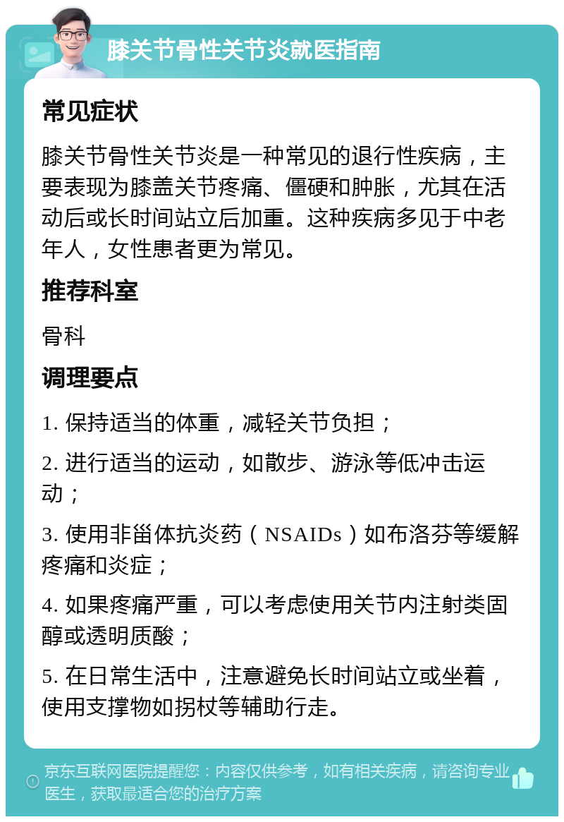 膝关节骨性关节炎就医指南 常见症状 膝关节骨性关节炎是一种常见的退行性疾病，主要表现为膝盖关节疼痛、僵硬和肿胀，尤其在活动后或长时间站立后加重。这种疾病多见于中老年人，女性患者更为常见。 推荐科室 骨科 调理要点 1. 保持适当的体重，减轻关节负担； 2. 进行适当的运动，如散步、游泳等低冲击运动； 3. 使用非甾体抗炎药（NSAIDs）如布洛芬等缓解疼痛和炎症； 4. 如果疼痛严重，可以考虑使用关节内注射类固醇或透明质酸； 5. 在日常生活中，注意避免长时间站立或坐着，使用支撑物如拐杖等辅助行走。