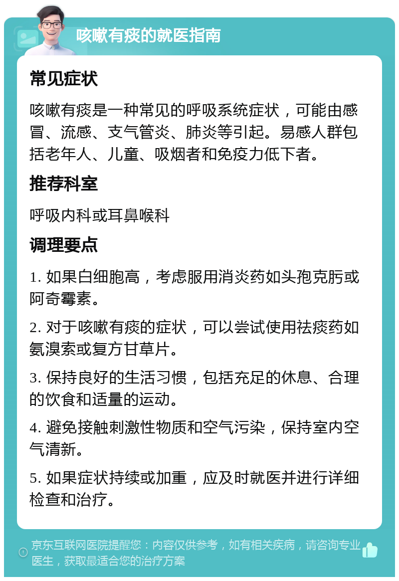 咳嗽有痰的就医指南 常见症状 咳嗽有痰是一种常见的呼吸系统症状，可能由感冒、流感、支气管炎、肺炎等引起。易感人群包括老年人、儿童、吸烟者和免疫力低下者。 推荐科室 呼吸内科或耳鼻喉科 调理要点 1. 如果白细胞高，考虑服用消炎药如头孢克肟或阿奇霉素。 2. 对于咳嗽有痰的症状，可以尝试使用祛痰药如氨溴索或复方甘草片。 3. 保持良好的生活习惯，包括充足的休息、合理的饮食和适量的运动。 4. 避免接触刺激性物质和空气污染，保持室内空气清新。 5. 如果症状持续或加重，应及时就医并进行详细检查和治疗。