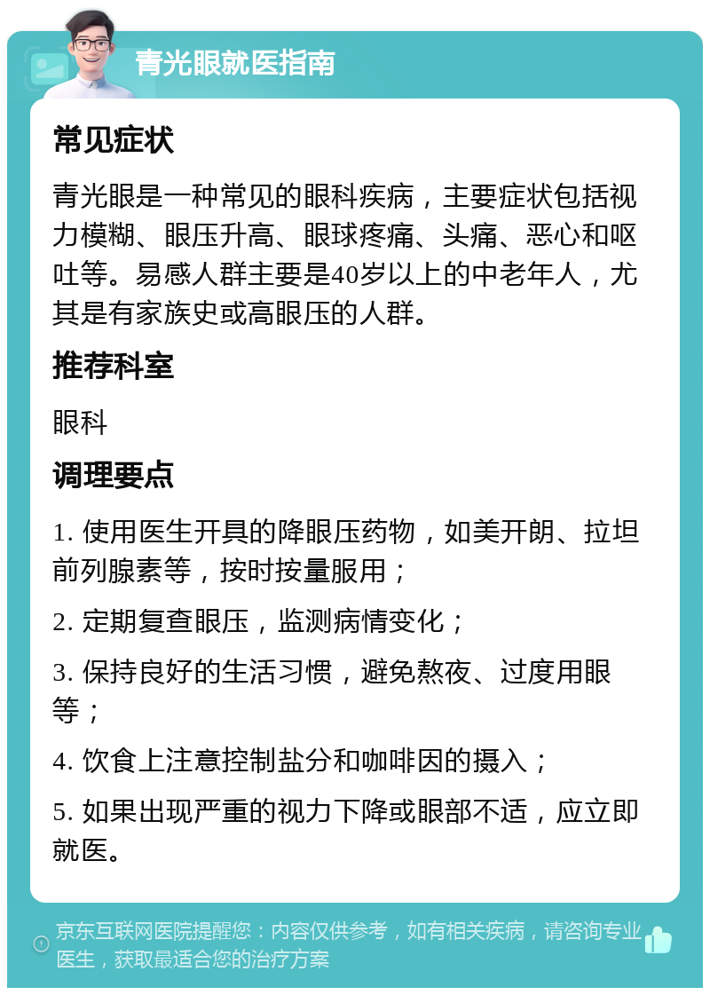 青光眼就医指南 常见症状 青光眼是一种常见的眼科疾病，主要症状包括视力模糊、眼压升高、眼球疼痛、头痛、恶心和呕吐等。易感人群主要是40岁以上的中老年人，尤其是有家族史或高眼压的人群。 推荐科室 眼科 调理要点 1. 使用医生开具的降眼压药物，如美开朗、拉坦前列腺素等，按时按量服用； 2. 定期复查眼压，监测病情变化； 3. 保持良好的生活习惯，避免熬夜、过度用眼等； 4. 饮食上注意控制盐分和咖啡因的摄入； 5. 如果出现严重的视力下降或眼部不适，应立即就医。