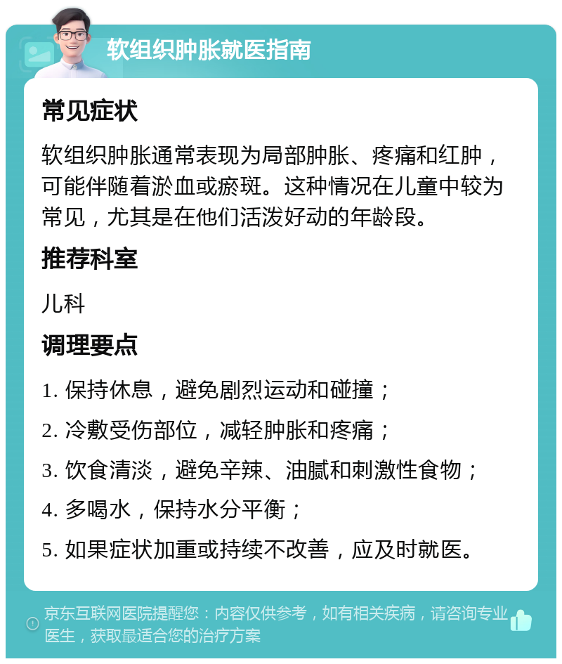 软组织肿胀就医指南 常见症状 软组织肿胀通常表现为局部肿胀、疼痛和红肿，可能伴随着淤血或瘀斑。这种情况在儿童中较为常见，尤其是在他们活泼好动的年龄段。 推荐科室 儿科 调理要点 1. 保持休息，避免剧烈运动和碰撞； 2. 冷敷受伤部位，减轻肿胀和疼痛； 3. 饮食清淡，避免辛辣、油腻和刺激性食物； 4. 多喝水，保持水分平衡； 5. 如果症状加重或持续不改善，应及时就医。