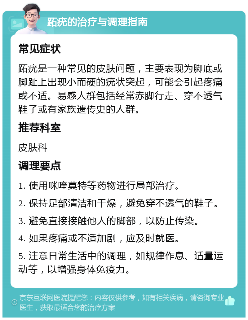 跖疣的治疗与调理指南 常见症状 跖疣是一种常见的皮肤问题，主要表现为脚底或脚趾上出现小而硬的疣状突起，可能会引起疼痛或不适。易感人群包括经常赤脚行走、穿不透气鞋子或有家族遗传史的人群。 推荐科室 皮肤科 调理要点 1. 使用咪喹莫特等药物进行局部治疗。 2. 保持足部清洁和干燥，避免穿不透气的鞋子。 3. 避免直接接触他人的脚部，以防止传染。 4. 如果疼痛或不适加剧，应及时就医。 5. 注意日常生活中的调理，如规律作息、适量运动等，以增强身体免疫力。