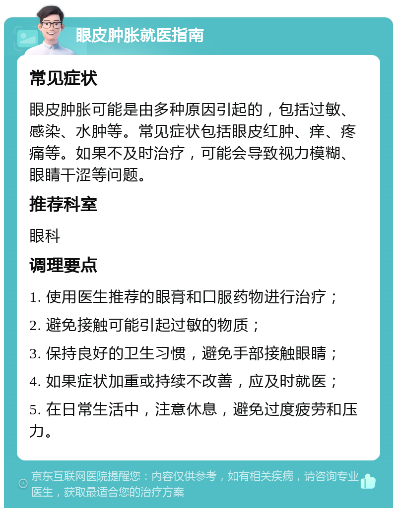 眼皮肿胀就医指南 常见症状 眼皮肿胀可能是由多种原因引起的，包括过敏、感染、水肿等。常见症状包括眼皮红肿、痒、疼痛等。如果不及时治疗，可能会导致视力模糊、眼睛干涩等问题。 推荐科室 眼科 调理要点 1. 使用医生推荐的眼膏和口服药物进行治疗； 2. 避免接触可能引起过敏的物质； 3. 保持良好的卫生习惯，避免手部接触眼睛； 4. 如果症状加重或持续不改善，应及时就医； 5. 在日常生活中，注意休息，避免过度疲劳和压力。