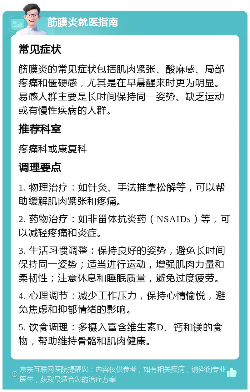 筋膜炎就医指南 常见症状 筋膜炎的常见症状包括肌肉紧张、酸麻感、局部疼痛和僵硬感，尤其是在早晨醒来时更为明显。易感人群主要是长时间保持同一姿势、缺乏运动或有慢性疾病的人群。 推荐科室 疼痛科或康复科 调理要点 1. 物理治疗：如针灸、手法推拿松解等，可以帮助缓解肌肉紧张和疼痛。 2. 药物治疗：如非甾体抗炎药（NSAIDs）等，可以减轻疼痛和炎症。 3. 生活习惯调整：保持良好的姿势，避免长时间保持同一姿势；适当进行运动，增强肌肉力量和柔韧性；注意休息和睡眠质量，避免过度疲劳。 4. 心理调节：减少工作压力，保持心情愉悦，避免焦虑和抑郁情绪的影响。 5. 饮食调理：多摄入富含维生素D、钙和镁的食物，帮助维持骨骼和肌肉健康。