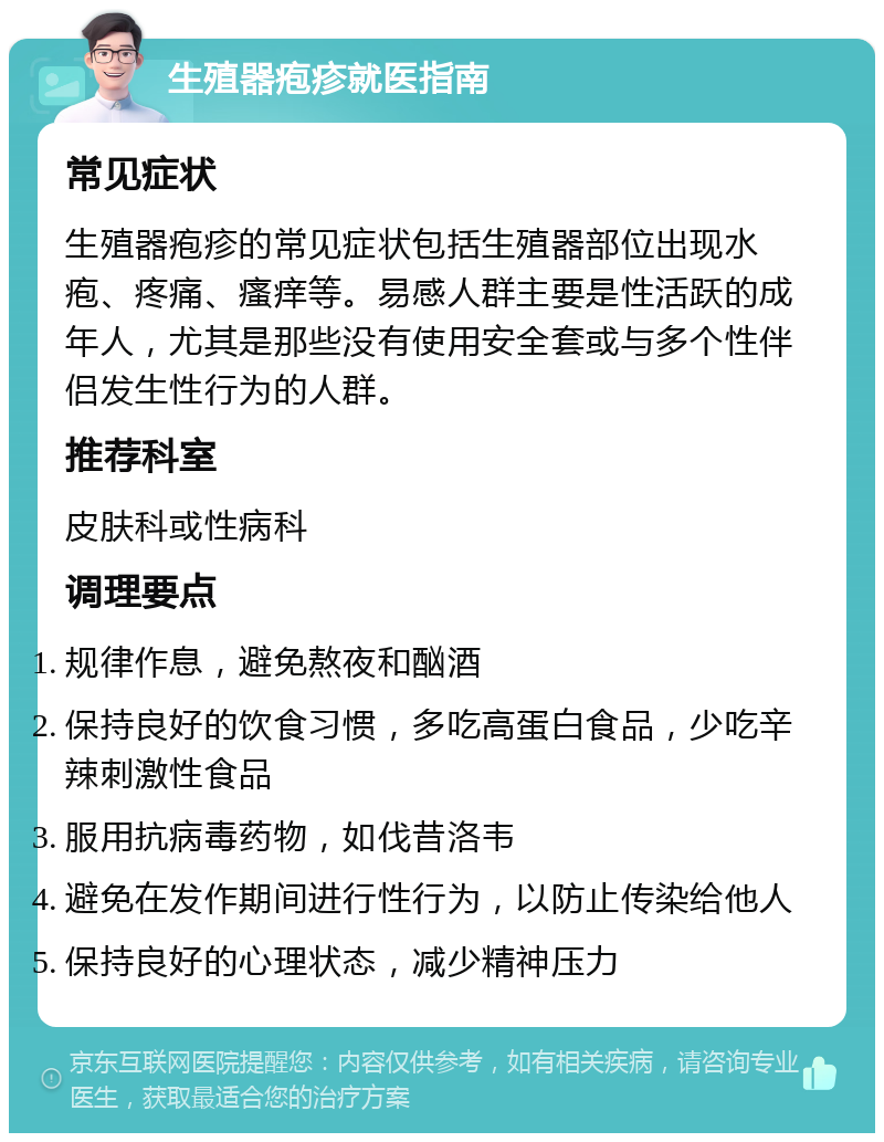 生殖器疱疹就医指南 常见症状 生殖器疱疹的常见症状包括生殖器部位出现水疱、疼痛、瘙痒等。易感人群主要是性活跃的成年人，尤其是那些没有使用安全套或与多个性伴侣发生性行为的人群。 推荐科室 皮肤科或性病科 调理要点 规律作息，避免熬夜和酗酒 保持良好的饮食习惯，多吃高蛋白食品，少吃辛辣刺激性食品 服用抗病毒药物，如伐昔洛韦 避免在发作期间进行性行为，以防止传染给他人 保持良好的心理状态，减少精神压力