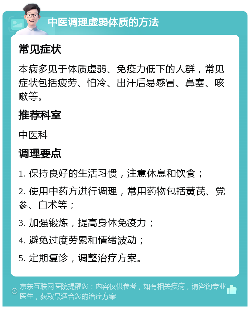 中医调理虚弱体质的方法 常见症状 本病多见于体质虚弱、免疫力低下的人群，常见症状包括疲劳、怕冷、出汗后易感冒、鼻塞、咳嗽等。 推荐科室 中医科 调理要点 1. 保持良好的生活习惯，注意休息和饮食； 2. 使用中药方进行调理，常用药物包括黄芪、党参、白术等； 3. 加强锻炼，提高身体免疫力； 4. 避免过度劳累和情绪波动； 5. 定期复诊，调整治疗方案。