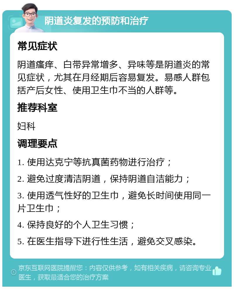 阴道炎复发的预防和治疗 常见症状 阴道瘙痒、白带异常增多、异味等是阴道炎的常见症状，尤其在月经期后容易复发。易感人群包括产后女性、使用卫生巾不当的人群等。 推荐科室 妇科 调理要点 1. 使用达克宁等抗真菌药物进行治疗； 2. 避免过度清洁阴道，保持阴道自洁能力； 3. 使用透气性好的卫生巾，避免长时间使用同一片卫生巾； 4. 保持良好的个人卫生习惯； 5. 在医生指导下进行性生活，避免交叉感染。