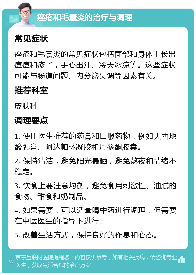 痤疮和毛囊炎的治疗与调理 常见症状 痤疮和毛囊炎的常见症状包括面部和身体上长出痘痘和疹子，手心出汗、冷天冰凉等。这些症状可能与肠道问题、内分泌失调等因素有关。 推荐科室 皮肤科 调理要点 1. 使用医生推荐的药膏和口服药物，例如夫西地酸乳膏、阿达帕林凝胶和丹参酮胶囊。 2. 保持清洁，避免阳光暴晒，避免熬夜和情绪不稳定。 3. 饮食上要注意均衡，避免食用刺激性、油腻的食物、甜食和奶制品。 4. 如果需要，可以适量喝中药进行调理，但需要在中医医生的指导下进行。 5. 改善生活方式，保持良好的作息和心态。