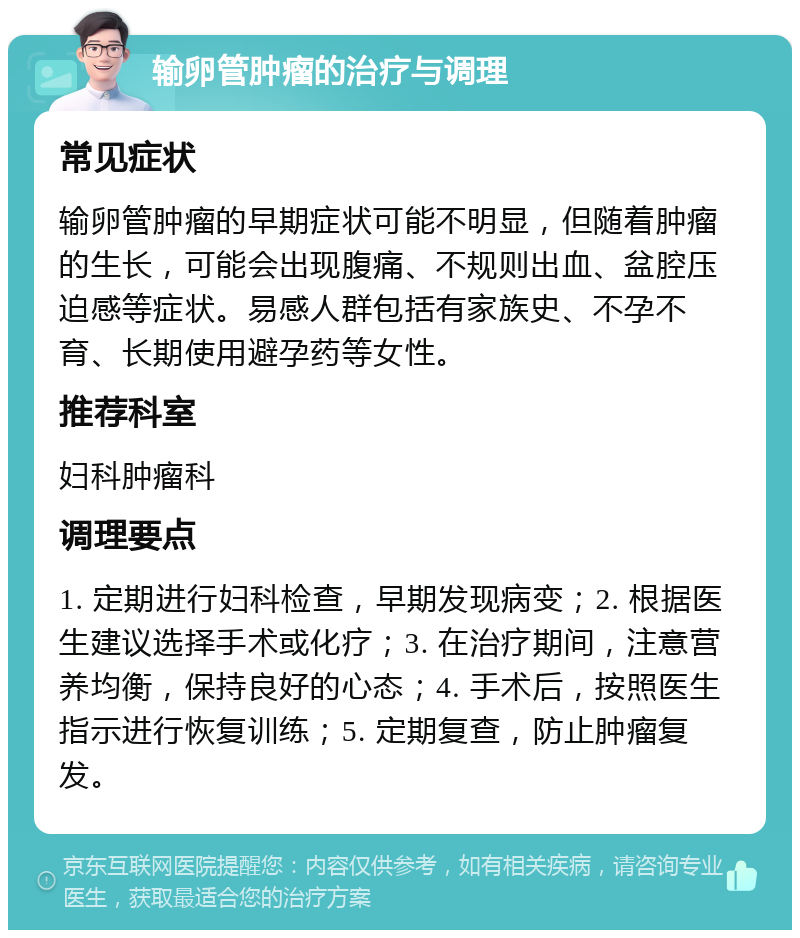 输卵管肿瘤的治疗与调理 常见症状 输卵管肿瘤的早期症状可能不明显，但随着肿瘤的生长，可能会出现腹痛、不规则出血、盆腔压迫感等症状。易感人群包括有家族史、不孕不育、长期使用避孕药等女性。 推荐科室 妇科肿瘤科 调理要点 1. 定期进行妇科检查，早期发现病变；2. 根据医生建议选择手术或化疗；3. 在治疗期间，注意营养均衡，保持良好的心态；4. 手术后，按照医生指示进行恢复训练；5. 定期复查，防止肿瘤复发。