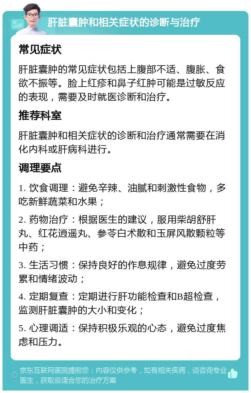 肝脏囊肿和相关症状的诊断与治疗 常见症状 肝脏囊肿的常见症状包括上腹部不适、腹胀、食欲不振等。脸上红疹和鼻子红肿可能是过敏反应的表现，需要及时就医诊断和治疗。 推荐科室 肝脏囊肿和相关症状的诊断和治疗通常需要在消化内科或肝病科进行。 调理要点 1. 饮食调理：避免辛辣、油腻和刺激性食物，多吃新鲜蔬菜和水果； 2. 药物治疗：根据医生的建议，服用柴胡舒肝丸、红花逍遥丸、参苓白术散和玉屏风散颗粒等中药； 3. 生活习惯：保持良好的作息规律，避免过度劳累和情绪波动； 4. 定期复查：定期进行肝功能检查和B超检查，监测肝脏囊肿的大小和变化； 5. 心理调适：保持积极乐观的心态，避免过度焦虑和压力。